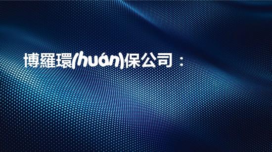 博羅環(huán)保公司：為環(huán)保獻(xiàn)力，助力區(qū)域綠色發(fā)展！